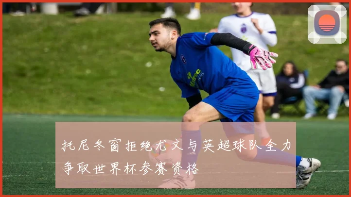 托尼冬窗拒绝尤文与英超球队全力争取世界杯参赛资格
