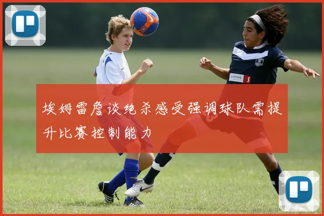 埃姆雷詹谈绝杀感受强调球队需提升比赛控制能力
